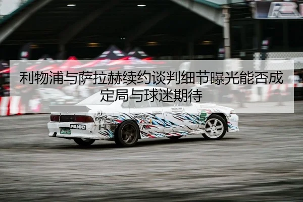 利物浦与萨拉赫续约谈判细节曝光能否成定局与球迷期待