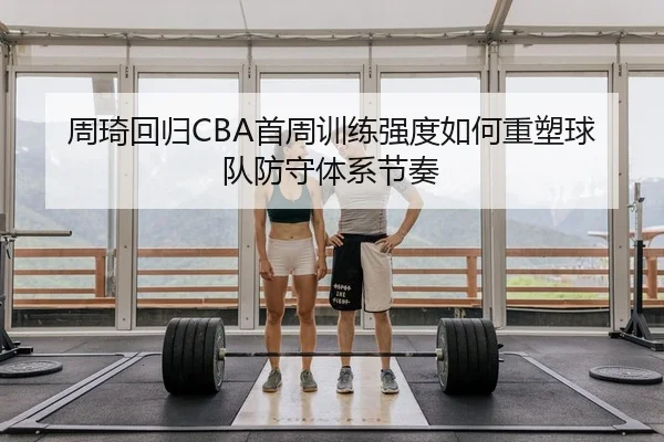 周琦回归CBA首周训练强度如何重塑球队防守体系节奏